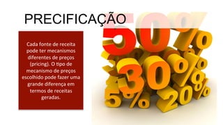 Cada	
  fonte	
  de	
  receita	
  
pode	
  ter	
  mecanismos	
  
diferentes	
  de	
  preços	
  
(pricing).	
  O	
  Mpo	
  de	
  
mecanismo	
  de	
  preços	
  
escolhido	
  pode	
  fazer	
  uma	
  
grande	
  diferença	
  em	
  
termos	
  de	
  receitas	
  
geradas.	
  
PRECIFICAÇÃO
 