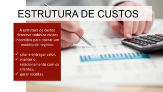 A	
  estrutura	
  de	
  custos	
  
descreve	
  todos	
  os	
  custos	
  
incorridos	
  para	
  operar	
  um	
  
modelo	
  de	
  negócio:	
  
	
  
ü  criar	
  e	
  entregar	
  valor,	
  	
  
ü  manter	
  o	
  
relacionamento	
  com	
  os	
  
clientes,	
  	
  
ü  gerar	
  receitas.	
  	
  
ESTRUTURA DE CUSTOS
 