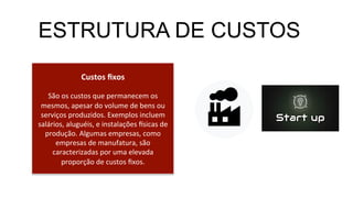 Custos	
  ﬁxos	
  
	
  
São	
  os	
  custos	
  que	
  permanecem	
  os	
  
mesmos,	
  apesar	
  do	
  volume	
  de	
  bens	
  ou	
  
serviços	
  produzidos.	
  Exemplos	
  incluem	
  
salários,	
  aluguéis,	
  e	
  instalações	
  =sicas	
  de	
  
produção.	
  Algumas	
  empresas,	
  como	
  
empresas	
  de	
  manufatura,	
  são	
  
caracterizadas	
  por	
  uma	
  elevada	
  
proporção	
  de	
  custos	
  ﬁxos.	
  
ESTRUTURA DE CUSTOS
 