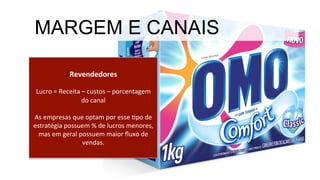 Revendedores	
  
	
  
Lucro	
  =	
  Receita	
  –	
  custos	
  –	
  porcentagem	
  
do	
  canal	
  
	
  
As	
  empresas	
  que	
  optam	
  por	
  esse	
  Mpo	
  de	
  
estratégia	
  possuem	
  %	
  de	
  lucros	
  menores,	
  
mas	
  em	
  geral	
  possuem	
  maior	
  ﬂuxo	
  de	
  
vendas.	
  
MARGEM E CANAIS
 