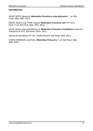Matemática Financeira Professor Gerson Leite Bezerra
www.consultefinancas.com.br 10
REFERÊNCIAS
ASSAF NETO, Alexandre. Matemática financeira e suas aplicações. 7. ed. São
Paulo: Atlas, 2002. 436 p.
BRUNI, Adriano Leal; FAMÁ, Rubens. Matemática Financeira com: HP-12C e
Excel. 4. ed. São Paulo: Atlas, 2007. 464 p.
SILVA, Gerson José Leite Bezerra da. Matemática Financeira e Estatística: Exame de
Suficiência do CFC. São Paulo: Edipro, 2012.
Manual da Calculadora HP 12C. Hewllet-Packard: San Diego, 2004. 220 p.
VIEIRA SOBRINHO, José Dutra. Matemática Financeira. 7. ed. São Paulo: Atlas,
2000. 409 p.
 