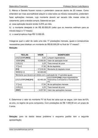 Matemática Financeira Professor Gerson Leite Bezerra
www.consultefinancas.com.br 5
5. Márcio e Daniela ficaram noivos e pretendem casar-se dentro de 20 meses. Como
entendem ser mais aconselhável adquirir a vista todos os móveis necessários, pretendem
fazer aplicações mensais, cujo montante deverá ser sacado três meses antes do
casamento, para a devida compra. Sabendo-se que:
a) essa aplicação deverá render 2,25% ao mês;
b) o montante desejado é de R$ 80.000,00 (valor que os mesmos estimam para os
móveis daqui a 17 meses)
c) o casal já aplicou hoje R$ 12.000,00.
Indaga-se qual o valor de cada uma das 17 prestações mensais, iguais e consecutivas
necessárias para totalizar um montante de R$ 80.000,00 no final de 17 meses?
Solução:
TECLAS VISOR SIGNIFICADO
[ f ] CLEAR [REG] 0,00 Limpam registradores
12000 [PV] 12.000,00 Valor da aplicação inicial
2,25 [ i ] 2,25 Taxa mensal de juros
17 [ n ] 17,00 № de depósitos
[FV] - 17.516,92 Montante do depósito inicial
80000 [ + ] 62.483,08
Montante que deverá ser obtido com a aplicação de 17 parcelas iguais
[ f ] CLEAR [FIN] [FV] 62.483,08
[ f ] CLEAR [FIN] Limpa registradores
financeiros e armazena o montante em
FV.
17 [ n ] 17,00 № de aplicações mensais
2,25 [ i ] 2,25 Taxa mensal de juros
[PMT] - 3.057,95 Valor das aplicações mensais
6. Determinar o valor do montante FV do fluxo de caixa que se segue, com taxa de10%
ao ano, no regime de juros compostos. Com prestações de R$ 1.000,00 em um prazo de
5 anos.
Solução: para os dados desse problema o esquema padrão tem a seguinte
apresentação:
 