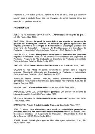 surpresas ou, em outras palavras, déficits no fluxo de caixa, fatos que poderiam
ocorrer caso o controle fosse feito em intervalos de tempo maiores como, por
exemplo, por períodos semanais.
7 REFERÊNCIAS
ASSAF NETO, Alexandre; SILVA, César A. T. Administração do capital de giro. 1.
ed. São Paulo: Atlas, 1997.
DIAS, Bibiani Borges. O papel da controladoria no suporte ao processo de
geração de informações voltadas ao controle de gestão operacional em
empresa prestadora de serviços de hemodinâmica. Dissertação (Mestrado em
Engenharia de Produção) – Programa de Pós-Graduação em Engenharia de
Produção, Universidade Federal de Santa Catarina - UFSC, Florianópolis, 2005.
DINIZ FILHO, N. Vianna. Planejamento econômico e financeiro nas pequenas
empresas comerciais. 2003. 154 fls. Dissertação de Mestrado em Engenharia de
Produção - Programa de Pós-Graduação em Engenharia de Produção, Universidade
Federal de Santa Catarina, Florianópolis, 2003.
FREZATTI. Fábio. Gestão de fluxo de caixa diário. 1. ed. São Paulo: Atlas, 1997.
GAZZONI, E. Inez. Fluxo de caixa: ferramenta de controle para a pequena
empresa. Dissertação (Mestrado em Engenharia de Produção) – Universidade
Federal de Santa Catarina - UFSC, Florianópolis, 2003.
JOHNSON, Harold Thoman; KAPLAN, Robert Simmonsen. Contabilidade
gerencial: a restauração da relevância da contabilidade nas empresas. 1. ed. Rio de
Janeiro: Campus, 1993.
MARION, José C. Contabilidade básica. 6. ed. São Paulo: Atlas, 1998.
PADOVEZE, Clovis Luis. Contabilidade gerencial: Um enfoque em sistema de
informação contábil. 3. ed. São Paulo: Atlas, 2000.
SÁ, Carlos Alexandre de. Gerenciamento do fluxo de caixa. Apostila. São Paulo:
Top Eventos, 1998.
SANVICENTE, Antonio Z. Administração financeira. São Paulo: Atlas, 1997.
SELL, G. Kieser. Uma sistemática para inserir a contabilidade gerencial no
processo decisório nas pequenas e médias empresas: um estudo de caso. 2004.
Dissertação (Mestrado em Engenharia de Produção) – Universidade Federal de
Santa Catarina - UFSC, Florianópolis, 2004.
SOUSA, Antônio. Introdução à gestão: Uma abordagem sistemática. 2. ed. São
Paulo: Verbo, 1997.
 