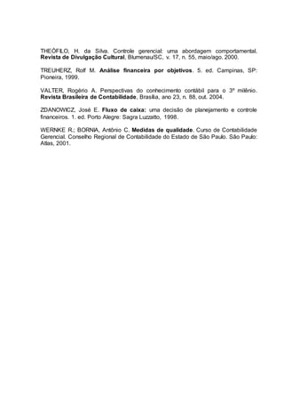 THEÓFILO, H. da Silva. Controle gerencial: uma abordagem comportamental.
Revista de Divulgação Cultural, Blumenau/SC, v. 17, n. 55, maio/ago. 2000.
TREUHERZ, Rolf M. Análise financeira por objetivos. 5. ed. Campinas, SP:
Pioneira, 1999.
VALTER, Rogério A. Perspectivas do conhecimento contábil para o 3º milênio.
Revista Brasileira de Contabilidade, Brasília, ano 23, n. 88, out. 2004.
ZDANOWICZ, José E. Fluxo de caixa: uma decisão de planejamento e controle
financeiros. 1. ed. Porto Alegre: Sagra Luzzatto, 1998.
WERNKE R.; BORNIA, Antônio C. Medidas de qualidade. Curso de Contabilidade
Gerencial. Conselho Regional de Contabilidade do Estado de São Paulo. São Paulo:
Atlas, 2001.
 