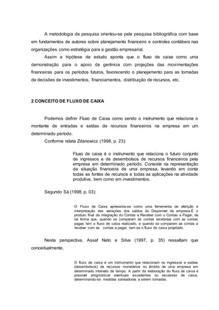 A metodologia da pesquisa orientou-se pela pesquisa bibliográfica com base
em fundamentos de autores sobre planejamento financeiro e controles contábeis nas
organizações como estratégia para a gestão empresarial.
Assim a hipótese de estudo aponta que o fluxo de caixa como uma
demonstração para o apoio da gerência com projeções das movimentações
financeiras para os períodos futuros, favorecendo o planejamento para as tomadas
de decisões de investimentos, financiamentos, distribuição de recursos, etc.
2 CONCEITO DE FLUXO DE CAIXA
Podemos definir Fluxo de Caixa como sendo o instrumento que relaciona o
montante de entradas e saídas de recursos financeiros na empresa em um
determinado período.
Conforme relata Zdanowicz (1998, p. 23):
Fluxo de caixa é o instrumento que relaciona o futuro conjunto
de ingressos e de desembolsos de recursos financeiros pela
empresa em determinado período. Consiste na representação
da situação financeira de uma empresa, levando em conta
todas as fontes de recursos e todas as aplicações na atividade
produtiva, bem como em investimentos.
Segundo Sá (1998, p. 03):
O Fluxo de Caixa apresenta-se como uma ferramenta de aferição e
interpretação das variações dos saldos do Disponível da empresa.É o
produto final da integração do Contas a Receber com o Contas a Pagar, de
tal forma que, quando se comparam as contas recebidas com as contas
pagas tem o fluxo de caixa realizado, e quando se comparam as contas a
receber com as contas a pagar, tem-se o fluxo de caixa projetado.
Nesta perspectiva, Assaf Neto e Silva (1997, p. 35) ressaltam que
conceitualmente,
O fluxo de caixa é um instrumento que relacionam os ingressos e saídas
(desembolsos) de recursos monetários no âmbito de uma empresa em
determinado intervalo de tempo. A partir da elaboração do fluxo de caixa é
possível prognosticar eventuais excedentes ou escassez de caixa,
determinando-se medidas saneadoras a serem tomadas.
 