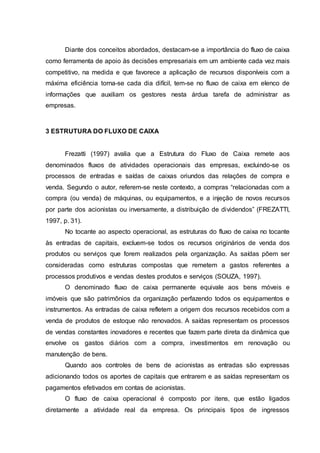 Diante dos conceitos abordados, destacam-se a importância do fluxo de caixa
como ferramenta de apoio às decisões empresariais em um ambiente cada vez mais
competitivo, na medida e que favorece a aplicação de recursos disponíveis com a
máxima eficiência torna-se cada dia difícil, tem-se no fluxo de caixa em elenco de
informações que auxiliam os gestores nesta árdua tarefa de administrar as
empresas.
3 ESTRUTURA DO FLUXO DE CAIXA
Frezatti (1997) avalia que a Estrutura do Fluxo de Caixa remete aos
denominados fluxos de atividades operacionais das empresas, excluindo-se os
processos de entradas e saídas de caixas oriundos das relações de compra e
venda. Segundo o autor, referem-se neste contexto, a compras “relacionadas com a
compra (ou venda) de máquinas, ou equipamentos, e a injeção de novos recursos
por parte dos acionistas ou inversamente, a distribuição de dividendos” (FREZATTI,
1997, p. 31).
No tocante ao aspecto operacional, as estruturas do fluxo de caixa no tocante
às entradas de capitais, excluem-se todos os recursos originários de venda dos
produtos ou serviços que forem realizados pela organização. As saídas põem ser
consideradas como estruturas compostas que remetem a gastos referentes a
processos produtivos e vendas destes produtos e serviços (SOUZA, 1997).
O denominado fluxo de caixa permanente equivale aos bens móveis e
imóveis que são patrimônios da organização perfazendo todos os equipamentos e
instrumentos. As entradas de caixa refletem a origem dos recursos recebidos com a
venda de produtos de estoque não renovados. A saídas representam os processos
de vendas constantes inovadores e recentes que fazem parte direta da dinâmica que
envolve os gastos diários com a compra, investimentos em renovação ou
manutenção de bens.
Quando aos controles de bens de acionistas as entradas são expressas
adicionando todos os aportes de capitais que entrarem e as saídas representam os
pagamentos efetivados em contas de acionistas.
O fluxo de caixa operacional é composto por itens, que estão ligados
diretamente a atividade real da empresa. Os principais tipos de ingressos
 