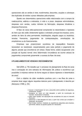 operacionais são as vendas à vista, recebimentos, descontos, cauções e cobranças
das duplicatas de vendas a prazo efetuadas pela empresa.
Quanto aos desembolsos operacionais estão relacionados com a compra de
matéria-prima, salários e ordenados, à vista e a prazo, despesas administrativas,
despesas com vendas, custos indiretos de fabricação, despesas tributárias e
despesas financeiras.
O fluxo de caixa extra-operacional compreende os desembolsos e ingressos
de itens que não estão diretamente ligados à atividade principal da empresa, como:
vendas de itens do ativo permanente, imobilizações, aluguéis pagos ou recebidos,
receitas financeiras, pagamentos de contraprestações, amortizações de
empréstimos ou de financiamentos.
Empresas que proporcionam ocorrência de desequilíbrio financeiro
necessitam se reestruturar, esquematizando para cada período o pagamento de
alguma parcela que encontrar-se em atraso. Desta forma, estará recuperando uma
posição de liquidez normal. Uma determinada circunstância de ocorrer atrasos de
pagamentos compromete gravemente o sucesso do fluxo de caixa.
4 PLANEJAMENTO DE VENDAS E RECEBIMENTOS
Sell (2005, p. 76) ressalta que “o processo de planejamento do fluxo de caixa
visa à concepção de uma estrutura de informações útil, prática e econômica que
possibilite à empresa estimar de forma segura os futuros ingressos e desembolsos
de caixa”.
Com o objetivo de obter resultados positivos com o seu fluxo de caixa a
empresa deve seguir alguns requisitos básicos para o planejamento, é descrito por
Zdanowicz (1998, p. 54):
 buscar a maximização do lucro, possuindo certos padrões de segurança,
previamente fixados;
 assegurar ao caixa um nível desejado, a partir da constituição de
reservas necessárias à empresa;
 obter maior liquidez nas aplicações dos excedentes de caixa no mercado
financeiro;
 determinar o nível desejado de caixa, a partir das contas que compõem o
disponível da empresa;
 fixar limites mínimos, mediante às experiências adquiridas pela empresa,
permitindo realizar os ajustes quando for necessário;
 