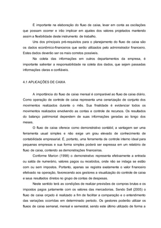 É importante na elaboração do fluxo de caixa, levar em conta as oscilações
que possam ocorrer e irão implicar em ajustes dos valores projetados mantendo
assim a flexibilidade deste instrumento de trabalho.
Uns dos principais pré-requisitos para o planejamento do fluxo de caixa são
os dados econômico-financeiros que serão utilizados pelo administrador financeiro.
Estes dados deverão ser os mais corretos possíveis.
Na coleta das informações em outros departamentos da empresa, é
importante salientar a responsabilidade na coleta dos dados, que sejam passadas
informações claras e confiáveis.
4.1 APLICAÇÕES DE CAIXA
A importância do fluxo de caixa mensal é comparável ao fluxo de caixa diário.
Como operação de controle de caixa representa uma cenarização de conjunto dos
movimentos realizados durante o mês. Sua finalidade é evidenciar todos os
movimentos realizados envolvendo as contas e controle de recursos. Os resultados
do balanço patrimonial dependem de suas informações geradas ao longo dos
meses.
O fluxo de caixa oferece como demonstrativo contábil, a vantagem ser uma
ferramenta usual simples e não exige um grau elevado de conhecimento de
contabilidade empresarial. É, portanto, uma ferramenta de controle interno ideal para
pequenas empresas e sua forma simples poderá ser expressa em um relatório de
fluxo de caixa, contendo as demonstrações financeiras.
Conforme Marion (1998) o demonstrativo representa efetivamente a entrada
ou salda de numerário, valores pagos ou recebidos, onde não se indaga se estão
com ou sem impostos. Portanto, apenas se registra exatamente o valor financeiro
efetivado na operação, favorecendo aos gestores a visualização do controle de caixa
e seus resultados diretos no grupo de contas de despesas.
Neste sentido terá as condições de realizar previsões de compras brutas e os
impostos pagos juntamente com os valores das mercadorias. Sendo Sell (2005) o
fluxo de caixa orçado é realizado a fim de facilitar a comparação e o entendimento
das variações ocorridas em determinado período. Os gestores poderão utilizar os
fluxos de caixa semanal, mensal e semestral, sendo este último utilizado de forma a
 