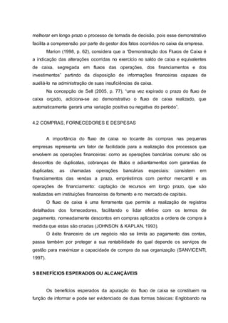 melhorar em longo prazo o processo de tomada de decisão, pois esse demonstrativo
facilita a compreensão por parte do gestor dos fatos ocorridos no caixa da empresa.
Marion (1998, p. 62), considera que a “Demonstração dos Fluxos de Caixa é
a indicação das alterações ocorridas no exercício no saldo de caixa e equivalentes
de caixa, segregada em fluxos das operações, dos financiamentos e dos
investimentos” partindo da disposição de informações financeiras capazes de
auxiliá-lo na administração de suas insuficiências de caixa.
Na concepção de Sell (2005, p. 77), “uma vez expirado o prazo do fluxo de
caixa orçado, adiciona-se ao demonstrativo o fluxo de caixa realizado, que
automaticamente gerará uma variação positiva ou negativa do período”.
4.2 COMPRAS, FORNECEDORES E DESPESAS
A importância do fluxo de caixa no tocante às compras nas pequenas
empresas representa um fator de facilidade para a realização dos processos que
envolvem as operações financeiras: como as operações bancárias comuns: são os
descontos de duplicatas, cobranças de títulos e adiantamentos com garantias de
duplicatas; as chamadas operações bancárias especiais: consistem em
financiamentos das vendas a prazo, empréstimos com penhor mercantil e as
operações de financiamento: captação de recursos em longo prazo, que são
realizadas em instituições financeiras de fomento e no mercado de capitais.
O fluxo de caixa é uma ferramenta que permite a realização de registros
detalhados dos fornecedores, facilitando o lidar efetivo com os termos de
pagamento, nomeadamente descontos em compras aplicados a ordens de compra à
medida que estas são criadas (JOHNSON & KAPLAN, 1993).
O êxito financeiro de um negócio não se limita ao pagamento das contas,
passa também por proteger a sua rentabilidade do qual depende os serviços de
gestão para maximizar a capacidade de compra da sua organização (SANVICENTI,
1997).
5 BENEFÍCIOS ESPERADOS OU ALCANÇÁVEIS
Os benefícios esperados da apuração do fluxo de caixa se constituem na
função de informar e pode ser evidenciado de duas formas básicas: Englobando na
 