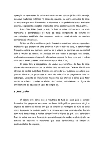 apuração as operações de caixa realizadas em um período já decorrido, ou seja,
descreve mudanças históricas no caixa da empresa, ou sobre operações de caixa
da empresa que ainda irão ocorrer, e referem-se a um período de tempo ainda não
ocorrido, e apresenta projeções importantes para a gestão financeira (DIAS, 2005).
Para Diniz Filho (2003, p. 63), “o fluxo de caixa histórico é o que mais
representa a demonstração de fluxo de caixa componente do conjunto de
demonstrações contábeis das empresas servindo principalmente às análises
comparativas e históricas”.
O fluxo de Caixa auxiliará o gestor financeiro a controlar todas as operações
financeiras que existem em uma empresa. Com o fluxo de caixa, o administrador
financeiro poderá, por exemplo, observar se o volume de compras está compatível
com o volume de vendas, os períodos em que existe a oscilação das vendas,
analisando as causas e buscando alternativas capazes de fazer com que o reflexo
disto seja o menor possível para a empresa (VALTER, 2004).
O gestor tem a oportunidade de usufruir dos benefícios do fluxo de caixa
através do controle das saídas de efetivo deve ser realizado. Deve-se identificar e
eliminar os gastos supérfluos, tratando de aproveitar as vantagens de crédito que
possam oferecer os provedores e tratar de sincronizar os pagamentos com as
cobranças, utilizando os instrumentos financeiros que oferece a banca para fazer
render o máximo possível o efetivo em bancos, utilizando-se da figura do
arrendamento de equipes em lugar de comprá-los.
6 CONCLUSÃO
O estudo teve como foco a relevância do fluxo de caixa para o controle
financeiro das pequenas empresas, as fontes bibliográficas permitiram atingir o
objetivo do estudo na medida em que se comprou as vantagens do fluxo de caixa
como ferramenta de controle, podendo a pequena empresa tomar decisões formais
com mais tranqüilidade e manter controle sobre o capital de giro. Mas, para que o
fluxo de caixa seja uma ferramenta gerencial capaz de auxiliar o administrador na
tomada de decisões é importante que esse demonstrativo se adapte às
particularidades da empresa.
 