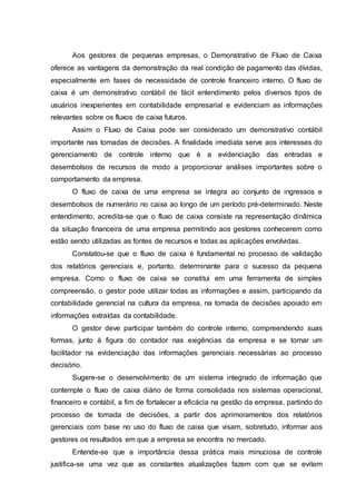Aos gestores de pequenas empresas, o Demonstrativo de Fluxo de Caixa
oferece as vantagens da demonstração da real condição de pagamento das dívidas,
especialmente em fases de necessidade de controle financeiro interno. O fluxo de
caixa é um demonstrativo contábil de fácil entendimento pelos diversos tipos de
usuários inexperientes em contabilidade empresarial e evidenciam as informações
relevantes sobre os fluxos de caixa futuros.
Assim o Fluxo de Caixa pode ser considerado um demonstrativo contábil
importante nas tomadas de decisões. A finalidade imediata serve aos interesses do
gerenciamento de controle interno que é a evidenciação das entradas e
desembolsos de recursos de modo a proporcionar análises importantes sobre o
comportamento da empresa.
O fluxo de caixa de uma empresa se integra ao conjunto de ingressos e
desembolsos de numerário no caixa ao longo de um período pré-determinado. Neste
entendimento, acredita-se que o fluxo de caixa consiste na representação dinâmica
da situação financeira de uma empresa permitindo aos gestores conhecerem como
estão sendo utilizadas as fontes de recursos e todas as aplicações envolvidas.
Constatou-se que o fluxo de caixa é fundamental no processo de validação
dos relatórios gerenciais e, portanto, determinante para o sucesso da pequena
empresa. Como o fluxo de caixa se constitui em uma ferramenta de simples
compreensão, o gestor pode utilizar todas as informações e assim, participando da
contabilidade gerencial na cultura da empresa, na tomada de decisões apoiado em
informações extraídas da contabilidade.
O gestor deve participar também do controle interno, compreendendo suas
formas, junto à figura do contador nas exigências da empresa e se tornar um
facilitador na evidenciação das informações gerenciais necessárias ao processo
decisório.
Sugere-se o desenvolvimento de um sistema integrado de informação que
contemple o fluxo de caixa diário de forma consolidada nos sistemas operacional,
financeiro e contábil, a fim de fortalecer a eficácia na gestão da empresa, partindo do
processo de tomada de decisões, a partir dos aprimoramentos dos relatórios
gerenciais com base no uso do fluxo de caixa que visam, sobretudo, informar aos
gestores os resultados em que a empresa se encontra no mercado.
Entende-se que a importância dessa prática mais minuciosa de controle
justifica-se uma vez que as constantes atualizações fazem com que se evitem
 