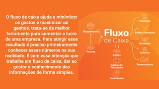 O fluxo de caixa ajuda a minimizar
os gastos e maximizar os
ganhos, trata-se da melhor
ferramenta para aumentar o lucro
de uma empresa. Para atingir esse
resultado é preciso primeiramente
conhecer esses números na sua
realidade. É com essa intenção que
trabalha um fluxo de caixa, dar ao
gestor o conhecimento das
informações de forma simples.
 