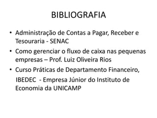 BIBLIOGRAFIA
• Administração de Contas a Pagar, Receber e
Tesouraria - SENAC
• Como gerenciar o fluxo de caixa nas pequenas
empresas – Prof. Luiz Oliveira Rios
• Curso Práticas de Departamento Financeiro,
IBEDEC - Empresa Júnior do Instituto de
Economia da UNICAMP
 