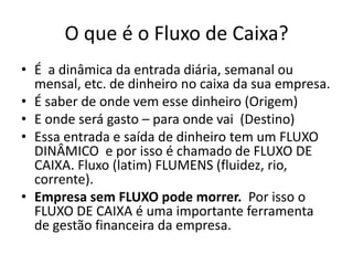 O que é o Fluxo de Caixa?
• É a dinâmica da entrada diária, semanal ou
mensal, etc. de dinheiro no caixa da sua empresa.
• É saber de onde vem esse dinheiro (Origem)
• E onde será gasto – para onde vai (Destino)
• Essa entrada e saída de dinheiro tem um FLUXO
DINÂMICO e por isso é chamado de FLUXO DE
CAIXA. Fluxo (latim) FLUMENS (fluidez, rio,
corrente).
• Empresa sem FLUXO pode morrer. Por isso o
FLUXO DE CAIXA é uma importante ferramenta
de gestão financeira da empresa.
 