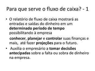 Para que serve o fluxo de caixa? - 1
• O relatório de fluxo de caixa mostrará as
entradas e saídas do dinheiro em um
determinado período de tempo
possibilitando à empresa
conhecer, planejar e controlar suas finanças e
mais, até fazer projeções para o futuro.
• Auxilia o empresário a tomar decisões
antecipadas sobre a falta ou sobra de dinheiro
na empresa.
 