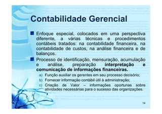 Contabilidade Gerencial
 Enfoque especial, colocados em uma perspectiva
 diferente, a várias técnicas e procedimentos
 contábeis tratados: na contabilidade financeira, na
 contabilidade de custos, na análise financeira e de
 balanços.
 Processo de identificação, mensuração, acumulação
 e     análise,   preparação     interpretação     e
 comunicação de informações financeiras.
  a) Função auxiliar os gerentes em seu processo decisório;
  b) Fornecer informação contábil útil à administração;
  c) Criação de Valor – informações oportunas sobre
     atividades necessárias para o sucesso das organizações.


                                                           14
 