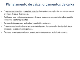 O  orçamento de caixa  ou  previsão de caixa  é uma demonstração das entradas e saídas previstas de caixa da empresa. É utilizado para estimar necessidades de caixa no curto prazo, com atenção especial a superávits e déficits previstos. Os  superávits  devem ser aplicados, e os  déficits,  cobertos. O orçamento de caixa é uma ferramenta útil para a determinação da distribuição de entradas e saídas em certo período. É comum serem preparados orçamentos mensais para um período de um ano. Planejamento de caixa: orçamentos de caixa 