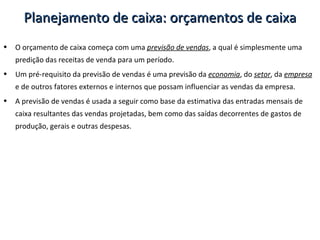 O orçamento de caixa começa com uma  previsão de vendas , a qual é simplesmente uma predição das receitas de venda para um período. Um pré-requisito da previsão de vendas é uma previsão da  economia , do  setor , da  empresa  e de outros fatores externos e internos que possam influenciar as vendas da empresa. A previsão de vendas é usada a seguir como base da estimativa das entradas mensais de caixa resultantes das vendas projetadas, bem como das saídas decorrentes de gastos de produção, gerais e outras despesas. Planejamento de caixa: orçamentos de caixa 