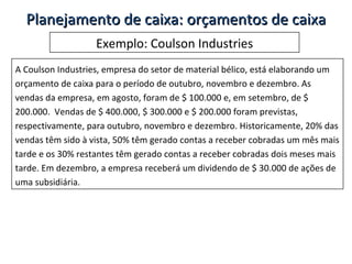 Exemplo: Coulson Industries A Coulson Industries, empresa do setor de material bélico, está elaborando um orçamento de caixa para o período de outubro, novembro e dezembro. As vendas da empresa, em agosto, foram de $ 100.000 e, em setembro, de $ 200.000.  Vendas de $ 400.000, $ 300.000 e $ 200.000 foram previstas, respectivamente, para outubro, novembro e dezembro. Historicamente, 20% das vendas têm sido à vista, 50% têm gerado contas a receber cobradas um mês mais tarde e os 30% restantes têm gerado contas a receber cobradas dois meses mais tarde. Em dezembro, a empresa receberá um dividendo de $ 30.000 de ações de uma subsidiária. Planejamento de caixa: orçamentos de caixa 