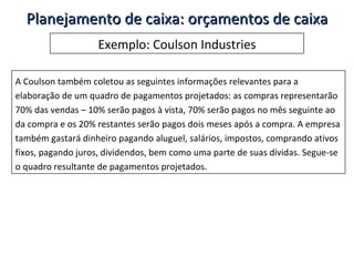 Exemplo: Coulson Industries A Coulson também coletou as seguintes informações relevantes para a elaboração de um quadro de pagamentos projetados: as compras representarão 70% das vendas – 10% serão pagos à vista, 70% serão pagos no mês seguinte ao da compra e os 20% restantes serão pagos dois meses após a compra. A empresa também gastará dinheiro pagando aluguel, salários, impostos, comprando ativos fixos, pagando juros, dividendos, bem como uma parte de suas dívidas. Segue-se o quadro resultante de pagamentos projetados. Planejamento de caixa: orçamentos de caixa 