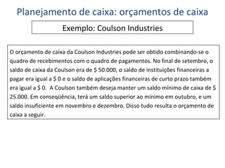 Exemplo: Coulson Industries O orçamento de caixa da Coulson Industries pode ser obtido combinando-se o quadro de recebimentos com o quadro de pagamentos. No final de setembro, o saldo de caixa da Coulson era de $ 50.000, o saldo de instituições financeiras a pagar era igual a $ 0 e o saldo de aplicações financeiras de curto prazo também era igual a $ 0.  A Coulson também deseja manter um saldo mínimo de caixa de $ 25.000. Em conseqüência, terá um saldo superior ao mínimo em outubro, e um saldo insuficiente em novembro e dezembro. Disso tudo resulta o orçamento de caixa a seguir. Planejamento de caixa: orçamentos de caixa 