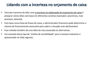 Uma das maneiras de lidar com  a incerteza na elaboração de orçamentos de caixa  é preparar vários deles com base em diferentes cenários (exemplos: pessimista, mais provável, otimista). Com base nessa faixa de fluxos de caixa, o administrador financeiro pode determinar o volume de financiamento necessário para cobrir a situação mais desfavorável. Esse método também dá uma idéia do risco associado às alternativas. Um exemplo desse tipo de “análise de sensibilidade” para a Coulson Industries é apresentado no slide seguinte. Lidando com a incerteza no orçamento de caixa 