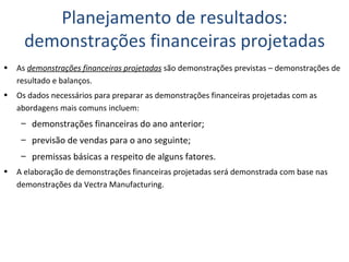 As  demonstrações financeiras projetadas  são demonstrações previstas – demonstrações de resultado e balanços. Os dados necessários para preparar as demonstrações financeiras projetadas com as abordagens mais comuns incluem: demonstrações financeiras do ano anterior; previsão de vendas para o ano seguinte; premissas básicas a respeito de alguns fatores. A elaboração de demonstrações financeiras projetadas será demonstrada com base nas demonstrações da Vectra Manufacturing. Planejamento de resultados: demonstrações financeiras projetadas 