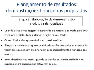 Usando essas porcentagens e a previsão de vendas elaborada para 2004, podemos projetar toda a demonstração de resultado. Os resultados são apresentados no próximo slide. É importante observar que esse método supõe que todos os custos são variáveis e aumentam ou diminuem proporcionalmente à variação das vendas. Isto subestimará os lucros quando as vendas estiverem subindo e os superestimará quando elas estiverem caindo. Planejamento de resultados: demonstrações financeiras projetadas  Etapa 2: Elaboração da demonstração projetada de resultado 
