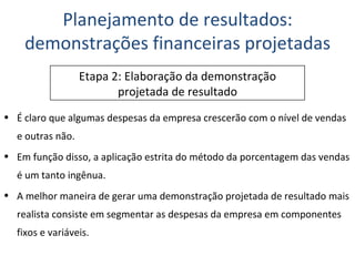 É claro que algumas despesas da empresa crescerão com o nível de vendas e outras não. Em função disso, a aplicação estrita do método da porcentagem das vendas é um tanto ingênua. A melhor maneira de gerar uma demonstração projetada de resultado mais realista consiste em segmentar as despesas da empresa em componentes fixos e variáveis. Planejamento de resultados: demonstrações financeiras projetadas Etapa 2: Elaboração da demonstração projetada de resultado 