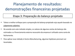 Talvez o melhor enfoque para a preparação do balanço projetado seja aquele baseado no  julgamento subjetivo.   De acordo com este método simples, os valores de algumas contas de balanço são estimados e o financiamento externo necessário da empresa é utilizado como conta de fechamento. Para aplicar esse método à Vectra Manufacturing, algumas hipóteses precisam ser levantadas. Planejamento de resultados: demonstrações financeiras projetadas Etapa 3: Preparação do balanço projetado 