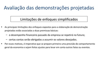 Avaliação das demonstrações projetadas Limitações de enfoques simplificados As principais limitações dos enfoques expostos para a elaboração de demonstração projetadas estão associadas a duas premissas básicas: o desempenho financeiro passado da empresa se repetirá no futuro; certas contas serão obrigadas a assumir os valores desejados. Por esses motivos, é imperativo que se prepare primeiro uma previsão do comportamento geral da economia e sejam feitos ajustes para levar em conta outros fatos ou eventos. 