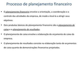 Processo de planejamento financeiro O  planejamento financeiro  envolve a orientação, a coordenação e o controle das atividades da empresa, de modo a levá-la a atingir seus objetivos. Dois produtos básicos do planejamento financeiro são o  planejamento de caixa  e o  planejamento de resultados . O planejamento de caixa envolve a elaboração do orçamento de caixa da empresa. O planejamento de resultados consiste na elaboração tanto de orçamentos de caixa quanto de demonstrações financeiras projetadas. 