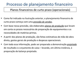 Como foi indicado na ilustração anterior, o planejamento financeiro de curto prazo começa com uma  previsão de vendas . Com base nessa previsão, são elaborados  planos de produção  que levam em conta os prazos necessários de preparação de equipamentos e as necessidades de matérias-primas. A partir dos planos de produção, são feitas estimativas de mão-de-obra direta, gastos gerais de produção e despesas operacionais. Com toda essa informação, pode ser preparada a demonstração  projetada  de resultado e o orçamento de caixa – levando, em última instância, à preparação do balanço projetado. Planos financeiros de curto prazo (operacionais) Processo de planejamento financeiro 