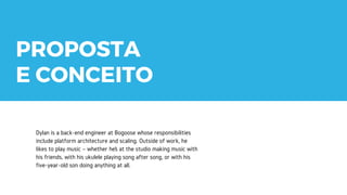 THANK
YOU!
Dylan is a back-end engineer at Bogoose whose responsibilities
include platform architecture and scaling. Outside of work, he
likes to play music – whether he’s at the studio making music with
his friends, with his ukulele playing song after song, or with his
five-year-old son doing anything at all.
PROPOSTA
E CONCEITO
 
