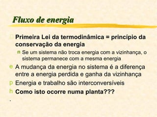 Fluxo de energia Primeira Lei da termodinâmica = princípio da conservação da energia Se um sistema não troca energia com a vizinhança, o sistema permanece com a mesma energia A mudança da energia no sistema é a diferença entre a energia perdida e ganha da vizinhança Energia e trabalho são interconversíveis Como isto ocorre numa planta??? . 