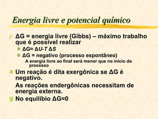 Energia livre e potencial químico ΔG = energia livre (Gibbs) – máximo trabalho que é possível realizar ΔG≈ Δ U-T  Δ S ΔG = negativo (processo espontâneo) A energia livre ao final será menor que no início do processo Um reação é dita exergônica se ΔG é negativo. As reações endergônicas necessitam de energia externa. No equilíbio ΔG=0 