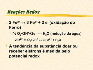 Reações Redox 2 Fe 2+  ↔ 3 Fe 3+  + 2 e -  (oxidação do Ferro) ½ O 2 +2H + +2e  -  ↔ H 2 O (redução da água) 2Fe 2+  ½ O 2 +2H +  ↔ 3 Fe 3+  + H 2 O A tendência da substância doar ou receber elétrons é medida pelo potencial redox 