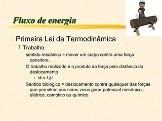 Fluxo de energia Primeira Lei da Termodinâmica Trabalho:  sentido mecânico = mover um corpo contra uma força opositora. O trabalho realizado é o produto da força pela distância do deslocamento W  =  f. Δ l Sentido biológico = deslocamento contra quaisquer das forças que permitem aos seres vivos gerar potencial mecânico, elétrico, osmótico ou químico. 