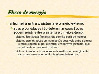 Fluxo de energia a fronteira entre o sistema e o meio externo  suas propriedades irão determinar quais trocas podem existir entre o sistema e o meio externo: sistema fechado: a fronteira não permite troca de matéria sistema aberto: trocas de matéria são possíveis entre sistema e meio externo. É ,por exemplo, um ser vivo (sistema) que se alimenta no seu meio externo. sistema isolado: nenhuma troca de matéria ou energia entre sistema e meio externo. É a bomba calorimétrica. 