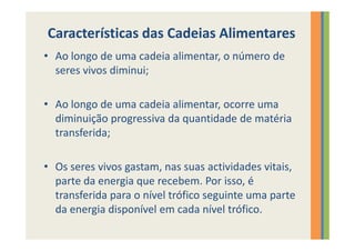 Características das Cadeias Alimentares
• Ao longo de uma cadeia alimentar, o número de
  seres vivos diminui;

• Ao longo de uma cadeia alimentar, ocorre uma
  diminuição progressiva da quantidade de matéria
  transferida;

• Os seres vivos gastam, nas suas actividades vitais,
  parte da energia que recebem. Por isso, é
  transferida para o nível trófico seguinte uma parte
  da energia disponível em cada nível trófico.
 