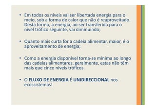 • Em todos os níveis vai ser libertada energia para o
  meio, sob a forma de calor que não é reaproveitado.
  Desta forma, a energia, ao ser transferida para o
  nível trófico seguinte, vai diminuindo;

• Quanto mais curta for a cadeia alimentar, maior, é o
  aproveitamento de energia;

• Como a energia disponível torna-se mínima ao longo
  das cadeias alimentares, geralmente, estas não têm
  mais que cinco níveis tróficos.

• O FLUXO DE ENERGIA É UNIDIRECCIONAL nos
  ecossistemas!
 