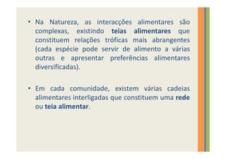 • Na Natureza, as interacções alimentares são
  complexas, existindo teias alimentares que
  constituem relações tróficas mais abrangentes
  (cada espécie pode servir de alimento a várias
  outras e apresentar preferências alimentares
  diversificadas).

• Em cada comunidade, existem várias cadeias
  alimentares interligadas que constituem uma rede
  ou teia alimentar.
 