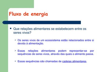 Fluxo de energia


Que relações alimentares se estabelecem entre os
seres vivos?


Os seres vivos de um ecossistema estão relacionados entre si
devido à alimentação.



Essas relações alimentares podem representar-se por
sequências de seres vivos, através das quais o alimento passa.



Essas sequências são chamadas de cadeias alimentares.

 