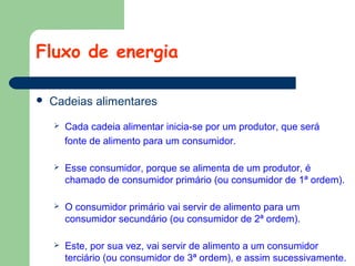 Fluxo de energia


Cadeias alimentares


Cada cadeia alimentar inicia-se por um produtor, que será
fonte de alimento para um consumidor.



Esse consumidor, porque se alimenta de um produtor, é
chamado de consumidor primário (ou consumidor de 1ª ordem).



O consumidor primário vai servir de alimento para um
consumidor secundário (ou consumidor de 2ª ordem).



Este, por sua vez, vai servir de alimento a um consumidor
terciário (ou consumidor de 3ª ordem), e assim sucessivamente.

 
