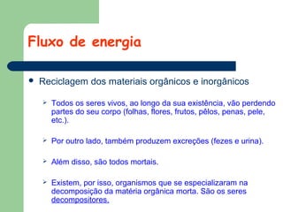 Fluxo de energia


Reciclagem dos materiais orgânicos e inorgânicos


Todos os seres vivos, ao longo da sua existência, vão perdendo
partes do seu corpo (folhas, flores, frutos, pêlos, penas, pele,
etc.).



Por outro lado, também produzem excreções (fezes e urina).



Além disso, são todos mortais.



Existem, por isso, organismos que se especializaram na
decomposição da matéria orgânica morta. São os seres
decompositores.

 