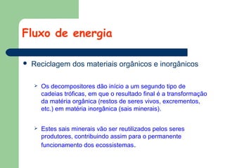 Fluxo de energia


Reciclagem dos materiais orgânicos e inorgânicos


Os decompositores dão início a um segundo tipo de
cadeias tróficas, em que o resultado final é a transformação
da matéria orgânica (restos de seres vivos, excrementos,
etc.) em matéria inorgânica (sais minerais).



Estes sais minerais vão ser reutilizados pelos seres
produtores, contribuindo assim para o permanente
funcionamento dos ecossistemas.

 
