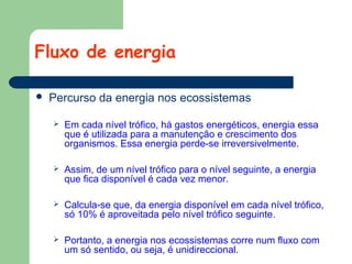 Fluxo de energia


Percurso da energia nos ecossistemas


Em cada nível trófico, há gastos energéticos, energia essa
que é utilizada para a manutenção e crescimento dos
organismos. Essa energia perde-se irreversivelmente.



Assim, de um nível trófico para o nível seguinte, a energia
que fica disponível é cada vez menor.



Calcula-se que, da energia disponível em cada nível trófico,
só 10% é aproveitada pelo nível trófico seguinte.



Portanto, a energia nos ecossistemas corre num fluxo com
um só sentido, ou seja, é unidireccional.

 