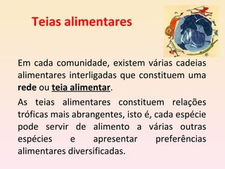 Teias alimentares Em cada comunidade, existem várias cadeias alimentares interligadas que constituem uma  rede  ou  teia alimentar . As teias alimentares constituem relações tróficas mais abrangentes, isto é, cada espécie pode servir de alimento a várias outras espécies e apresentar preferências alimentares diversificadas.  