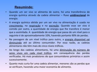 Quando um ser vivo se alimenta de outro, há uma transferência de energia química através da cadeia alimentar – fluxo  unidireccional  de energia.  A energia química obtida por um ser vivo na alimentação é usada no  crescimento , na  respiração  e na  excreção . Quando esse ser vivo é comido por outro, a quantidade de energia que lhe transfere é menor que a assimilada. A  quantidade de energia que passa de um nível para o seguinte é de aproximadamente 10%, havendo portanto 90% de perdas. Na passagem de um nível trófico para outro, a  energia disponível vai diminuindo  até ao último consumidor. Por essa razão, as cadeias alimentares não têm mais de cinco níveis tróficos.  Ao longo das cadeias alimentares, há uma  diminuição do número de seres vivos em cada nível trófico , em consequência das perdas verificadas. Há mais produtores do que consumidores primários e assim sucessivamente.  Quanto mais curta for uma cadeia alimentar, menores são as perdas que se verificam, havendo uma maior economia de alimento.  Resumindo:   