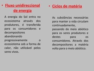 Fluxo unidireccional de energia A energia do Sol entra no ecossistema através dos produtores, é transferida para os consumidores e decompositores abandonando progressivamente o ecossistema sob a forma de calor, não utilizável pelos seres vivos.  Ciclos de matéria As substâncias necessárias para manter a vida circulam continuadamente, passando do meio abiótico para os seres produtores e destes para os consumidores. Através dos decompositores a matéria volta para o meio abiótico.  